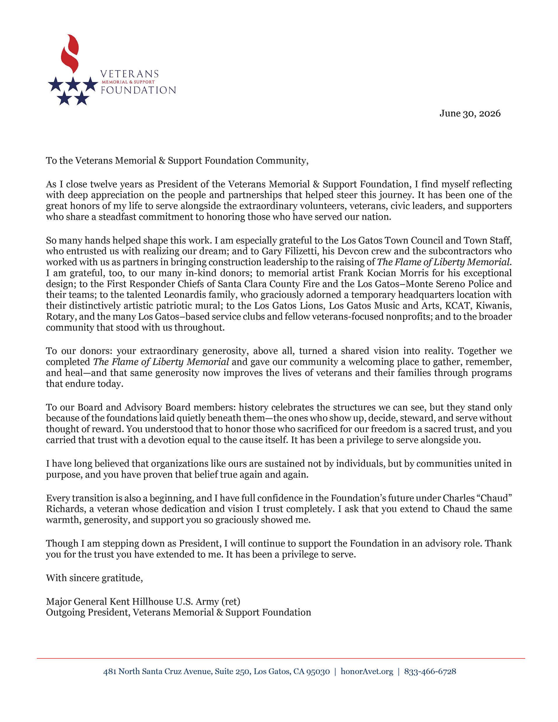 June 30, 2026. To the Veterans Memorial & Support Foundation Community, As I close twelve years as President of the Veterans Memorial & Support Foundation, I find myself reflecting with deep appreciation on the people and partnerships that helped steer this journey. It has been one of the great honors of my life to serve alongside the extraordinary volunteers, veterans, civic leaders, and supporters who share a steadfast commitment to honoring those who have served our nation. So many hands helped shape this work. I am especially grateful to the Los Gatos Town Council and Town Staff, who entrusted us with realizing our dream; and to Gary Filizetti, his Devcon crew and the subcontractors who worked with us as partners in bringing construction leadership to the raising of The Flame of Liberty Memorial. I am grateful, too, to our many in-kind donors; to memorial artist Frank Kocian Morris for his exceptional design; to the First Responder Chiefs of Santa Clara County Fire and the Los Gatos–Monte Sereno Police and their teams; to the talented Leonardis family, who graciously adorned a temporary headquarters location with their distinctively artistic patriotic mural; to the Los Gatos Lions, Los Gatos Music and Arts, KCAT, Kiwanis, Rotary, and the many Los Gatos–based service clubs and fellow veterans-focused nonprofits; and to the broader community that stood with us throughout. To our donors: your extraordinary generosity, above all, turned a shared vision into reality. Together we completed The Flame of Liberty Memorial and gave our community a welcoming place to gather, remember, and heal—and that same generosity now improves the lives of veterans and their families through programs that endure today. To our Board and Advisory Board members: history celebrates the structures we can see, but they stand only because of the foundations laid quietly beneath them—the ones who show up, decide, steward, and serve without thought of reward. You understood that to honor those who sacrificed for our freedom is a sacred trust, and you carried that trust with a devotion equal to the cause itself. It has been a privilege to serve alongside you. I have long believed that organizations like ours are sustained not by individuals, but by communities united in purpose, and you have proven that belief true again and again. Every transition is also a beginning, and I have full confidence in the Foundation’s future under Charles “Chaud” Richards, a veteran whose dedication and vision I trust completely. I ask that you extend to Chaud the same warmth, generosity, and support you so graciously showed me. Though I am stepping down as President, I will continue to support the Foundation in an advisory role. Thank you for the trust you have extended to me. It has been a privilege to serve. With sincere gratitude, Major General Kent Hillhouse U.S. Army (ret) Outgoing President, Veterans Memorial & Support Foundation.